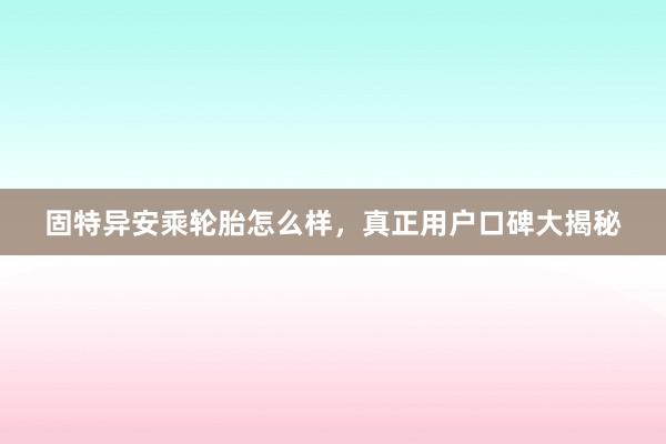 固特异安乘轮胎怎么样，真正用户口碑大揭秘
