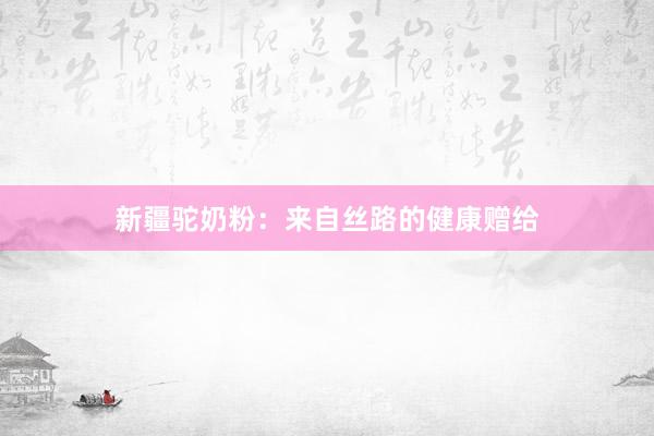 新疆驼奶粉：来自丝路的健康赠给